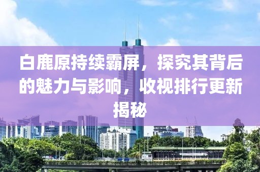 白鹿原持续霸屏，探究其背后的魅力与影响，收视排行更新揭秘