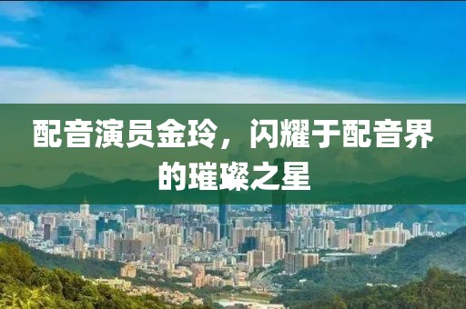 配音演员金玲，闪耀于配音界的璀璨之星