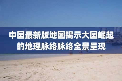 中国最新版地图揭示大国崛起的地理脉络脉络全景呈现