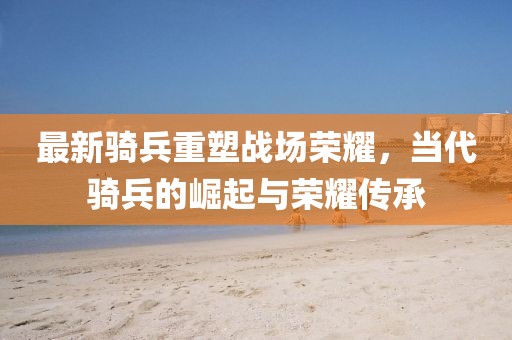 最新骑兵重塑战场荣耀，当代骑兵的崛起与荣耀传承