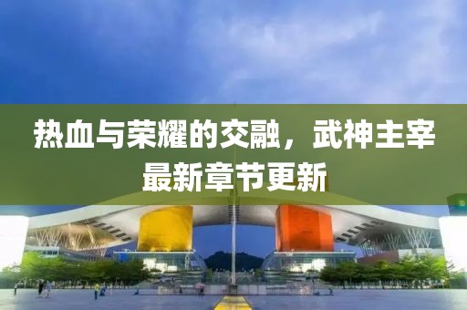 热血与荣耀的交融，武神主宰最新章节更新