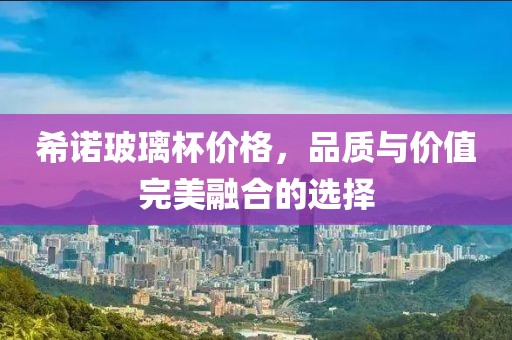 希诺玻璃杯价格，品质与价值完美融合的选择