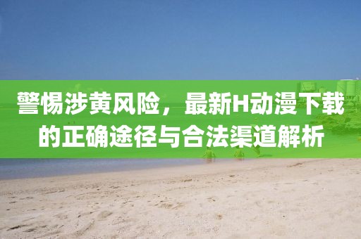 警惕涉黄风险，最新H动漫下载的正确途径与合法渠道解析