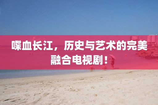 喋血长江，历史与艺术的完美融合电视剧！