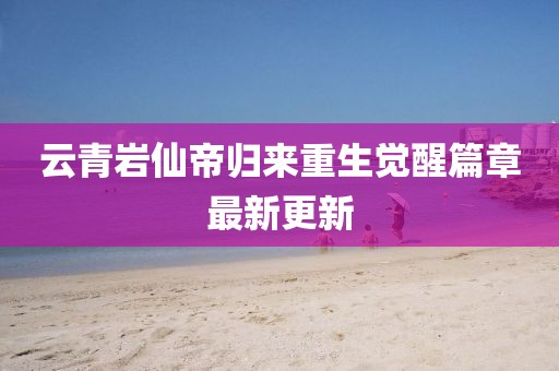 云青岩仙帝归来重生觉醒篇章最新更新