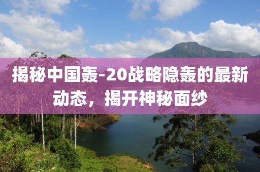 揭秘中国轰-20战略隐轰的最新动态，揭开神秘面纱