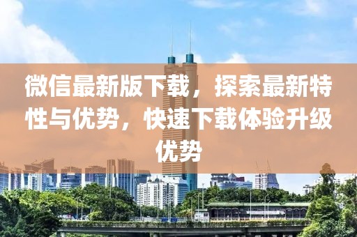 微信最新版下载，探索最新特性与优势，快速下载体验升级优势