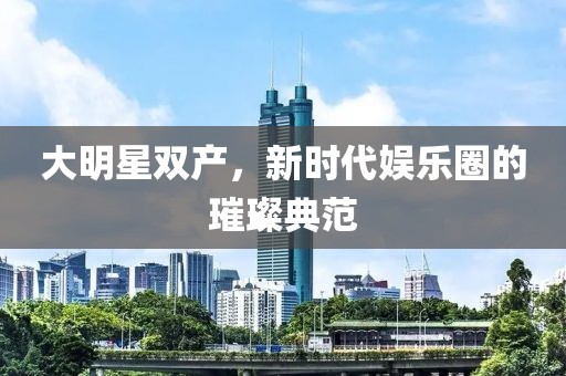 大明星双产，新时代娱乐圈的璀璨典范