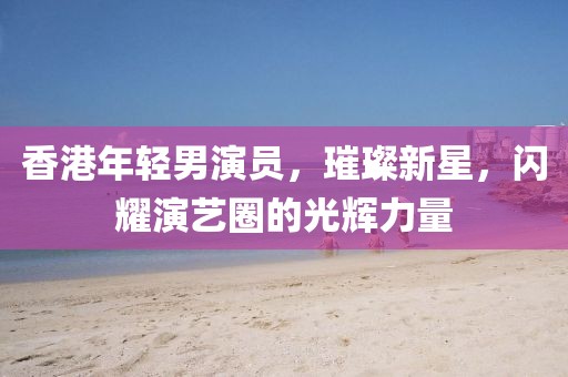 香港年轻男演员，璀璨新星，闪耀演艺圈的光辉力量