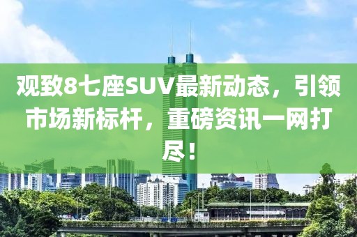 观致8七座SUV最新动态，引领市场新标杆，重磅资讯一网打尽！