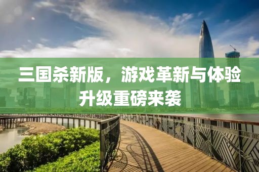 三国杀新版，游戏革新与体验升级重磅来袭