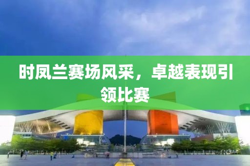 时凤兰赛场风采，卓越表现引领比赛