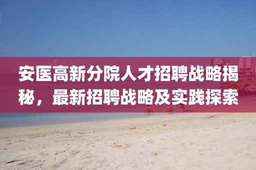 安医高新分院人才招聘战略揭秘，最新招聘战略及实践探索