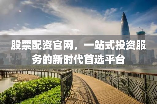 股票配资官网，一站式投资服务的新时代首选平台