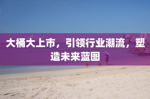 大桶大上市，引领行业潮流，塑造未来蓝图