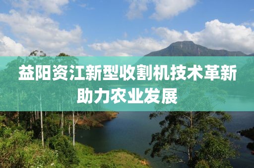 益阳资江新型收割机技术革新助力农业发展