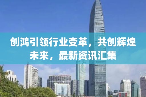 创鸿引领行业变革，共创辉煌未来，最新资讯汇集