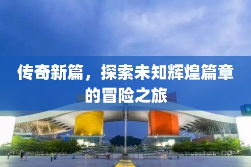 传奇新篇，探索未知辉煌篇章的冒险之旅