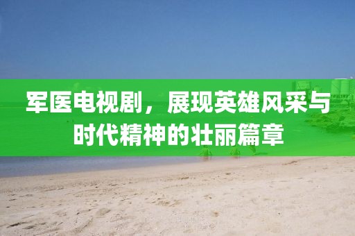 军医电视剧，展现英雄风采与时代精神的壮丽篇章