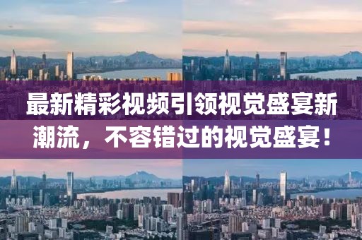 最新精彩视频引领视觉盛宴新潮流，不容错过的视觉盛宴！