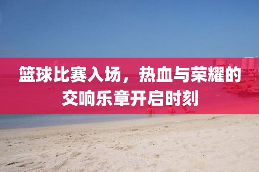 篮球比赛入场，热血与荣耀的交响乐章开启时刻