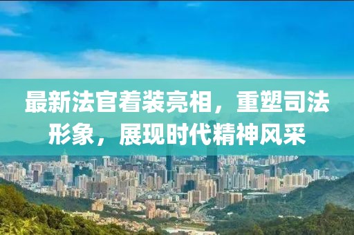 最新法官着装亮相，重塑司法形象，展现时代精神风采