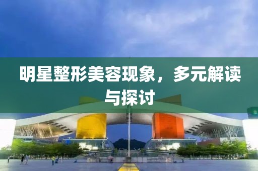 明星整形美容现象，多元解读与探讨