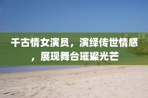 千古情女演员，演绎传世情感，展现舞台璀璨光芒