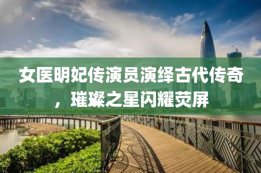 女医明妃传演员演绎古代传奇，璀璨之星闪耀荧屏