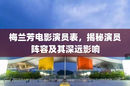 梅兰芳电影演员表，揭秘演员阵容及其深远影响