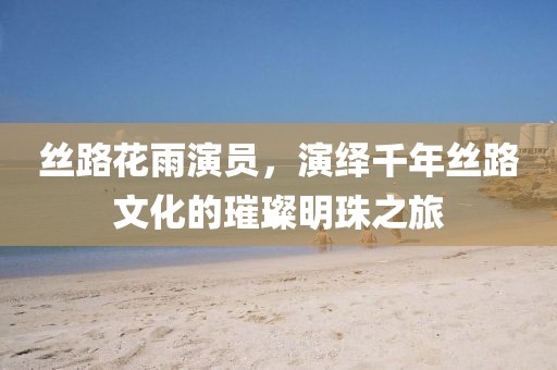 丝路花雨演员，演绎千年丝路文化的璀璨明珠之旅