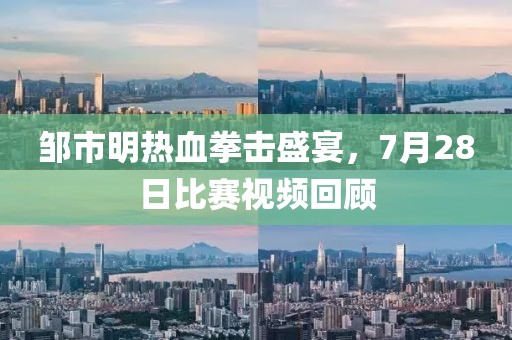 邹市明热血拳击盛宴，7月28日比赛视频回顾
