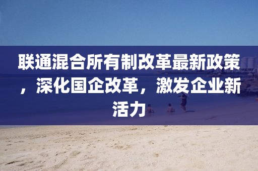 联通混合所有制改革最新政策，深化国企改革，激发企业新活力