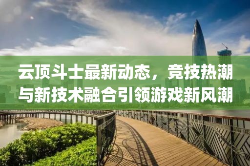 云顶斗士最新动态，竞技热潮与新技术融合引领游戏新风潮