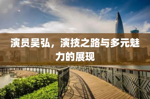 演员吴弘，演技之路与多元魅力的展现