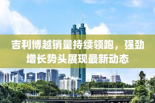 吉利博越销量持续领跑，强劲增长势头展现最新动态