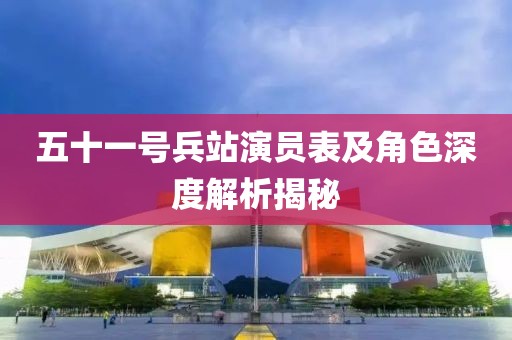 五十一号兵站演员表及角色深度解析揭秘