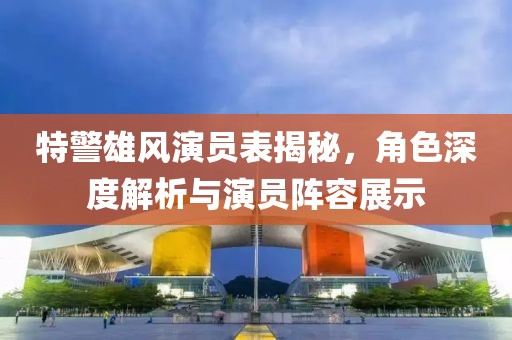 特警雄风演员表揭秘，角色深度解析与演员阵容展示