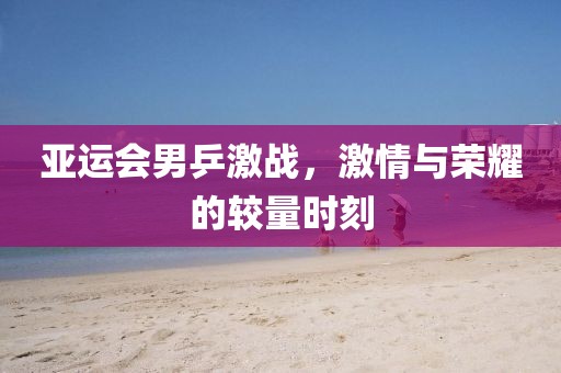 亚运会男乒激战，激情与荣耀的较量时刻