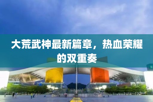 大荒武神最新篇章，热血荣耀的双重奏