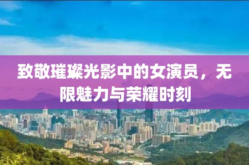 致敬璀璨光影中的女演员，无限魅力与荣耀时刻