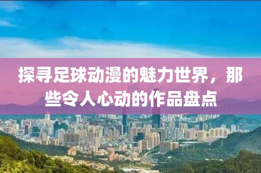 探寻足球动漫的魅力世界，那些令人心动的作品盘点