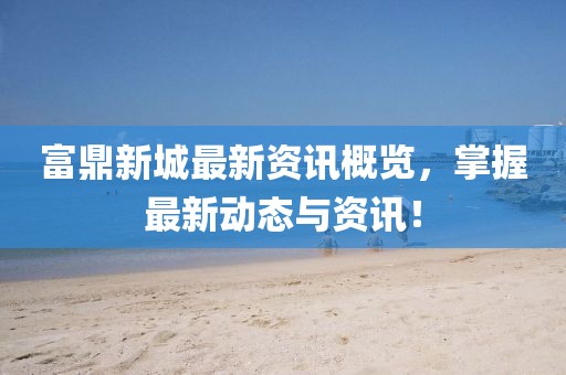 富鼎新城最新资讯概览，掌握最新动态与资讯！