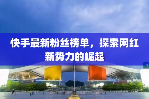 快手最新粉丝榜单，探索网红新势力的崛起