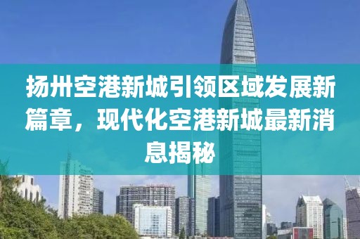 扬卅空港新城引领区域发展新篇章，现代化空港新城最新消息揭秘