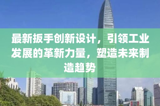 最新扳手创新设计，引领工业发展的革新力量，塑造未来制造趋势