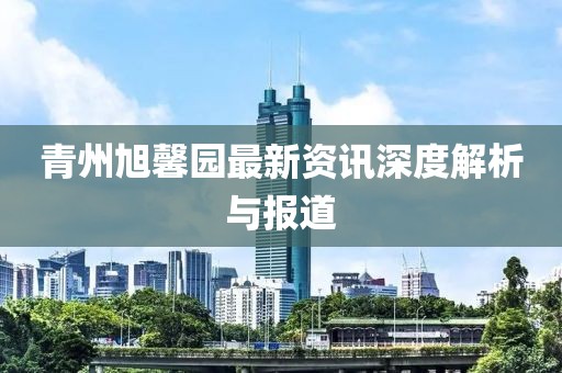 青州旭馨园最新资讯深度解析与报道