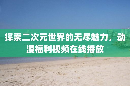 探索二次元世界的无尽魅力，动漫福利视频在线播放