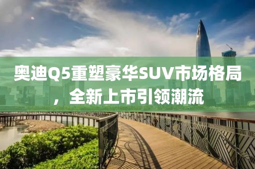 奥迪Q5重塑豪华SUV市场格局，全新上市引领潮流