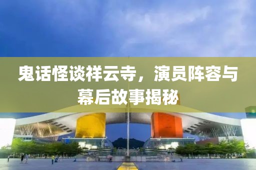 鬼话怪谈祥云寺，演员阵容与幕后故事揭秘